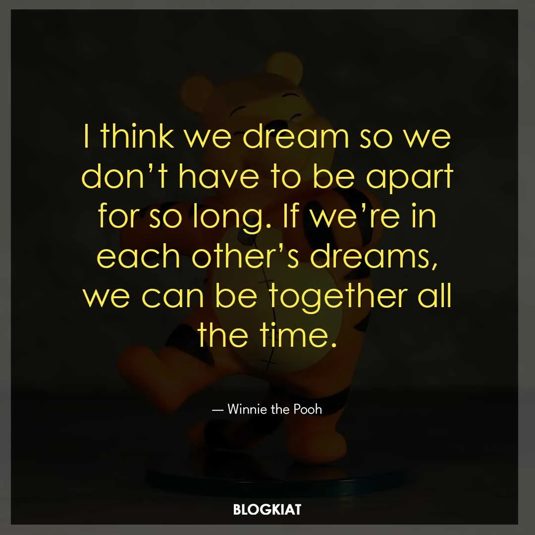 I think we dream so we don’t have to be apart for so long. If we’re in each other’s dreams, we can be together all the time.